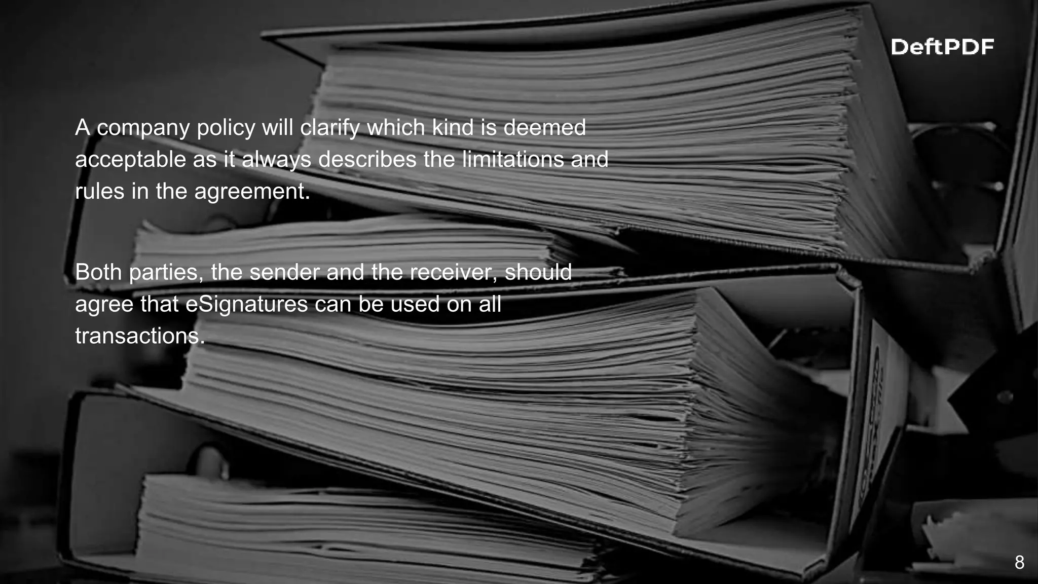 8
A company policy will clarify which kind is deemed
acceptable as it always describes the limitations and
rules in the agreement.
Both parties, the sender and the receiver, should
agree that eSignatures can be used on all
transactions.
 