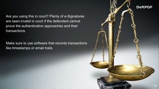 20
Are you using this in court? Plenty of e-Signatures
are seen invalid in court if the defendant cannot
prove the authentication approaches and their
transactions.
Make sure to use software that records transactions
like timestamps or email trails.
 