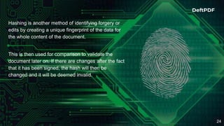 24
Hashing is another method of identifying forgery or
edits by creating a unique fingerprint of the data for
the whole content of the document.
This is then used for comparison to validate the
document later on. If there are changes after the fact
that it has been signed, the hash will then be
changed and it will be deemed invalid.
 