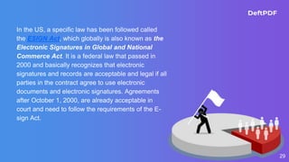 29
In the US, a specific law has been followed called
the ESIGN Act, which globally is also known as the
Electronic Signatures in Global and National
Commerce Act. It is a federal law that passed in
2000 and basically recognizes that electronic
signatures and records are acceptable and legal if all
parties in the contract agree to use electronic
documents and electronic signatures. Agreements
after October 1, 2000, are already acceptable in
court and need to follow the requirements of the E-
sign Act.
 