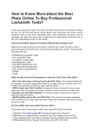 How to Know More about the Best
Place Online To Buy Professional
Locksmith Tools?
If you are reading this right now, there are high chances that it has been baffling
for you to find the best place online where you could buy the finest quality
locksmith tools at the most affordable rates. Such problems are gone now as
Lockwish Ltd. takes the bid to offer a wide range of best quality locksmith tools at
the most competitive prices in the market.
How to Know More about the Products Offered By Lockwish Ltd.?
Adding to the convenience of the clients, Lockwish Ltd. takes the bid to offer a
diverse range of locksmith tools at the most affordable rates online. The products
that they offer are:
• Professional Locksmith Tools
• Car Locksmith Tools
• Locksmith Consumptive
• Car Diagnostic Tools
• Car Key Programming Tool
• Key Machine & Accessories
• IC & ID Card Copy Machine
• Others
• Locks
What Are Some Of The Professional Locksmith Tools That They Offer?
• Pick Tool Quick Gun Turning Tool Locksmith Tools: This product offered by
the company has been designed to help you to open most pin tumbler lock. This
is ideal for those who are trying to get a good practice.
• 5PCS Credit Card Pick Tool Set: Designed to make it easier for you to carry
locksmith tools, this product has been crafted to look exactly like a credit card.
• Electric Lock Pick Gun Opener: This quality product caters to the need of
opening lock picks easily.
• OEM Foldable Jack knife Lock Pick Tool: This product has been equipped
with 6 different hook picks that have been made with stainless steel and it is easy
to carry as well.
Do They Offer Auto Locksmith Tools As Well?
They take pride in being able to offer auto locksmith tools that include:
• 1 Set Pick Tool Auto Locksmith Tool Key Programming Tool Kit
• 32PCS Set of Lockpicks Auto Locksmith Tool Key Programming Tool Kit
• 1 Set Tools Box Pick Tool Auto Locksmith Tool Key Programming Tool Kit
• Professional Car Door Opener Hook Auto Locksmith Tools Set
 
