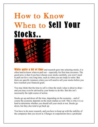 How to Know
When to Sell Your
Stocks..



While quite a bit of time and research goes into selecting stocks, it is
often hard to know when to pull out – especially for first time investors. The
good news is that if you have chosen your stocks carefully, you won’t need
to pull out for a very long time, such as when you are ready to retire. But
there are specific instances when you will need to sell your stocks before you
have reached your financial goals.

You may think that the time to sell is when the stock value is about to drop –
and you may even be advised by your broker to do this. But this isn’t
necessarily the right course of action.

Stocks go up and down all the time, depending on the economy…and of
course the economy depends on the stock market as well. This is why it is so
hard to determine whether you should sell your stock or not. Stocks go
down, but they also tend to go back up.

You have to do more research, and you have to keep up with the stability of
the companies that you invest in. Changes in corporations have a profound
 
