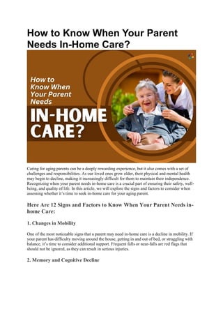 How to Know When Your Parent
Needs In-Home Care?
Caring for aging parents can be a deeply rewarding experience, but it also comes with a set of
challenges and responsibilities. As our loved ones grow older, their physical and mental health
may begin to decline, making it increasingly difficult for them to maintain their independence.
Recognizing when your parent needs in-home care is a crucial part of ensuring their safety, well-
being, and quality of life. In this article, we will explore the signs and factors to consider when
assessing whether it’s time to seek in-home care for your aging parent.
Here Are 12 Signs and Factors to Know When Your Parent Needs in-
home Care:
1. Changes in Mobility
One of the most noticeable signs that a parent may need in-home care is a decline in mobility. If
your parent has difficulty moving around the house, getting in and out of bed, or struggling with
balance, it’s time to consider additional support. Frequent falls or near-falls are red flags that
should not be ignored, as they can result in serious injuries.
2. Memory and Cognitive Decline
 