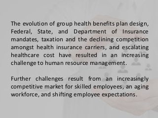 The evolution of group health benefits plan design,
Federal, State, and Department of Insurance
mandates, taxation and the declining competition
amongst health insurance carriers, and escalating
healthcare cost have resulted in an increasing
challenge to human resource management.
Further challenges result from an increasingly
competitive market for skilled employees, an aging
workforce, and shifting employee expectations.
 