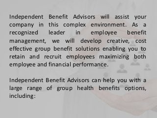 Independent Benefit Advisors will assist your
company in this complex environment. As a
recognized leader in employee benefit
management, we will develop creative, cost
effective group benefit solutions enabling you to
retain and recruit employees maximizing both
employee and financial performance.
Independent Benefit Advisors can help you with a
large range of group health benefits options,
including:
 