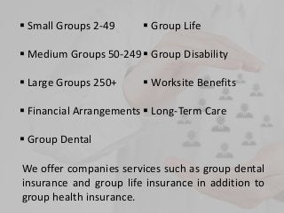  Small Groups 2-49
 Medium Groups 50-249
 Large Groups 250+
 Financial Arrangements
 Group Dental
 Group Life
 Group Disability
 Worksite Benefits
 Long-Term Care
We offer companies services such as group dental
insurance and group life insurance in addition to
group health insurance.
 