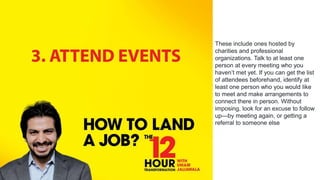 These include ones hosted by
charities and professional
organizations. Talk to at least one
person at every meeting who you
haven’t met yet. If you can get the list
of attendees beforehand, identify at
least one person who you would like
to meet and make arrangements to
connect there in person. Without
imposing, look for an excuse to follow
up—by meeting again, or getting a
referral to someone else
 