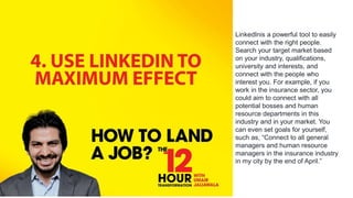 LinkedInis a powerful tool to easily
connect with the right people.
Search your target market based
on your industry, qualifications,
university and interests, and
connect with the people who
interest you. For example, if you
work in the insurance sector, you
could aim to connect with all
potential bosses and human
resource departments in this
industry and in your market. You
can even set goals for yourself,
such as, “Connect to all general
managers and human resource
managers in the insurance industry
in my city by the end of April.”
 