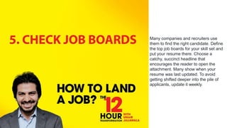 Many companies and recruiters use
them to find the right candidate. Define
the top job boards for your skill set and
put your resume there. Choose a
catchy, succinct headline that
encourages the reader to open the
attachment. Many show when your
resume was last updated. To avoid
getting shifted deeper into the pile of
applicants, update it weekly.
 