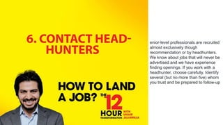 enior-level professionals are recruited
almost exclusively though
recommendation or by headhunters.
We know about jobs that will never be
advertised and we have experience
finding openings. If you work with a
headhunter, choose carefully. Identify
several (but no more than five) whom
you trust and be prepared to follow-up
 