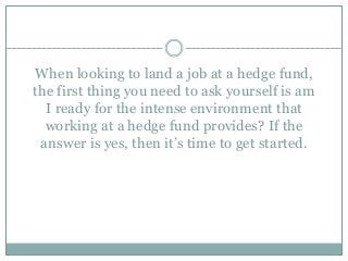 When looking to land a job at a hedge fund,
the first thing you need to ask yourself is am
I ready for the intense environment that
working at a hedge fund provides? If the
answer is yes, then it’s time to get started.
 