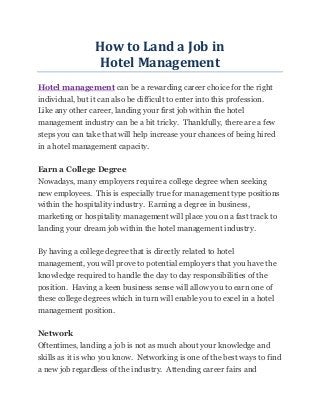 How to Land a Job in
                 Hotel Management
Hotel management can be a rewarding career choice for the right
individual, but it can also be difficult to enter into this profession.
Like any other career, landing your first job within the hotel
management industry can be a bit tricky. Thankfully, there are a few
steps you can take that will help increase your chances of being hired
in a hotel management capacity.

Earn a College Degree
Nowadays, many employers require a college degree when seeking
new employees. This is especially true for management type positions
within the hospitality industry. Earning a degree in business,
marketing or hospitality management will place you on a fast track to
landing your dream job within the hotel management industry.

By having a college degree that is directly related to hotel
management, you will prove to potential employers that you have the
knowledge required to handle the day to day responsibilities of the
position. Having a keen business sense will allow you to earn one of
these college degrees which in turn will enable you to excel in a hotel
management position.

Network
Oftentimes, landing a job is not as much about your knowledge and
skills as it is who you know. Networking is one of the best ways to find
a new job regardless of the industry. Attending career fairs and
 