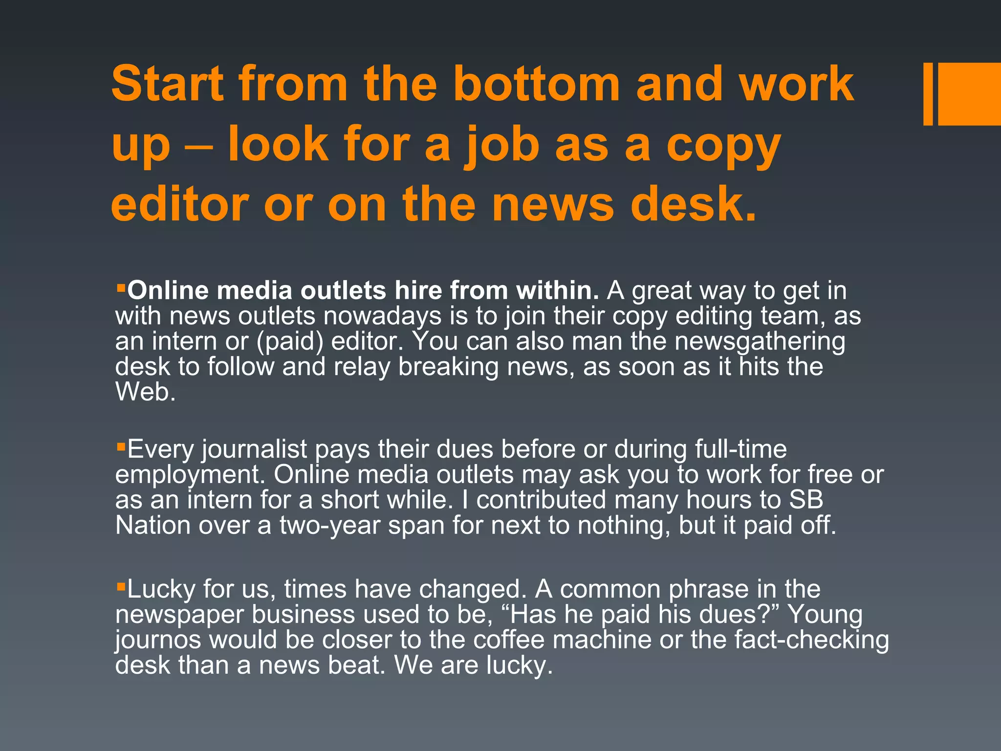 Start from the bottom and work
up – look for a job as a copy
editor or on the news desk.
Online media outlets hire from within. A great way to get in
with news outlets nowadays is to join their copy editing team, as
an intern or (paid) editor. You can also man the newsgathering
desk to follow and relay breaking news, as soon as it hits the
Web.

Every journalist pays their dues before or during full-time
employment. Online media outlets may ask you to work for free or
as an intern for a short while. I contributed many hours to SB
Nation over a two-year span for next to nothing, but it paid off.

Lucky for us, times have changed. A common phrase in the
newspaper business used to be, “Has he paid his dues?” Young
journos would be closer to the coffee machine or the fact-checking
desk than a news beat. We are lucky.
 