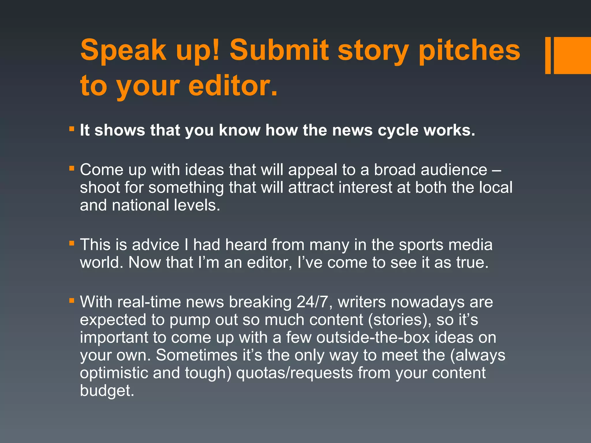 Speak up! Submit story pitches
 to your editor.
 It shows that you know how the news cycle works.

 Come up with ideas that will appeal to a broad audience –
  shoot for something that will attract interest at both the local
  and national levels.

 This is advice I had heard from many in the sports media
  world. Now that I’m an editor, I’ve come to see it as true.

 With real-time news breaking 24/7, writers nowadays are
  expected to pump out so much content (stories), so it’s
  important to come up with a few outside-the-box ideas on
  your own. Sometimes it’s the only way to meet the (always
  optimistic and tough) quotas/requests from your content
  budget.
 