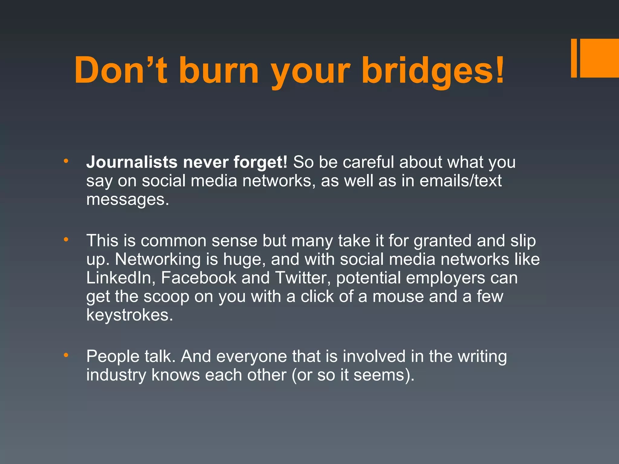 Don’t burn your bridges!

•   Journalists never forget! So be careful about what you
    say on social media networks, as well as in emails/text
    messages.

•   This is common sense but many take it for granted and slip
    up. Networking is huge, and with social media networks like
    LinkedIn, Facebook and Twitter, potential employers can
    get the scoop on you with a click of a mouse and a few
    keystrokes.

•   People talk. And everyone that is involved in the writing
    industry knows each other (or so it seems).
 