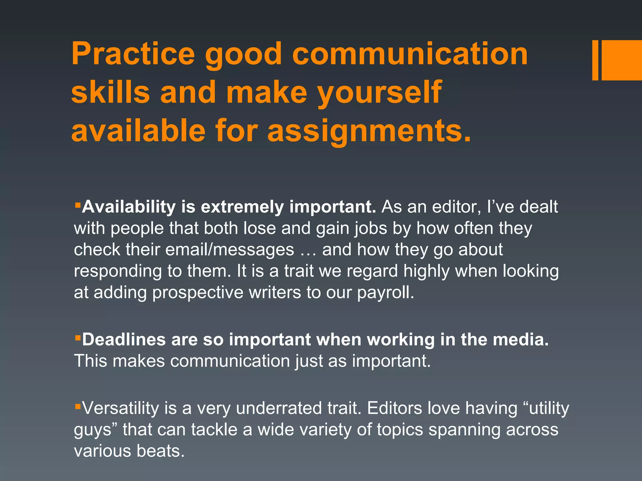 Practice good communication
skills and make yourself
available for assignments.

Availability is extremely important. As an editor, I’ve dealt
with people that both lose and gain jobs by how often they
check their email/messages … and how they go about
responding to them. It is a trait we regard highly when looking
at adding prospective writers to our payroll.

Deadlines are so important when working in the media.
This makes communication just as important.

Versatility is a very underrated trait. Editors love having “utility
guys” that can tackle a wide variety of topics spanning across
various beats.
 