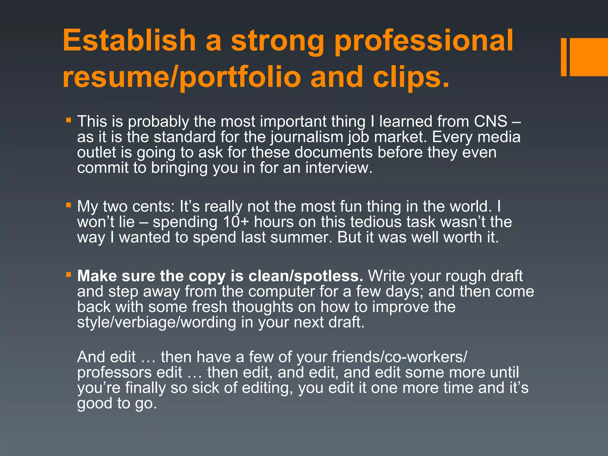 Establish a strong professional
resume/portfolio and clips.
 This is probably the most important thing I learned from CNS –
  as it is the standard for the journalism job market. Every media
  outlet is going to ask for these documents before they even
  commit to bringing you in for an interview.

 My two cents: It’s really not the most fun thing in the world. I
  won’t lie – spending 10+ hours on this tedious task wasn’t the
  way I wanted to spend last summer. But it was well worth it.

 Make sure the copy is clean/spotless. Write your rough draft
  and step away from the computer for a few days; and then come
  back with some fresh thoughts on how to improve the
  style/verbiage/wording in your next draft.

 And edit … then have a few of your friends/co-workers/
 professors edit … then edit, and edit, and edit some more until
 you’re finally so sick of editing, you edit it one more time and it’s
 good to go.
 