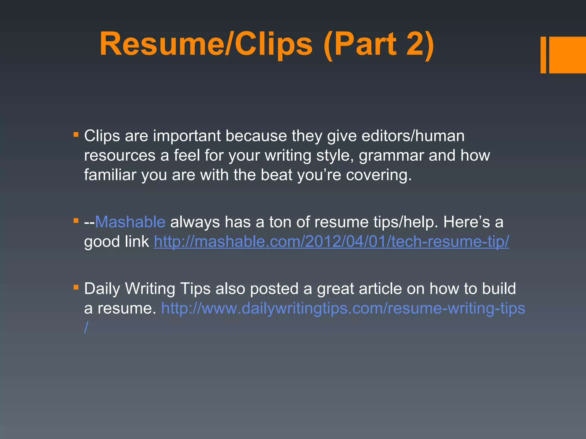 Resume/Clips (Part 2)

 Clips are important because they give editors/human
  resources a feel for your writing style, grammar and how
  familiar you are with the beat you’re covering.

 --Mashable always has a ton of resume tips/help. Here’s a
  good link http://mashable.com/2012/04/01/tech-resume-tip/

 Daily Writing Tips also posted a great article on how to build
  a resume. http://www.dailywritingtips.com/resume-writing-tips
  /
 