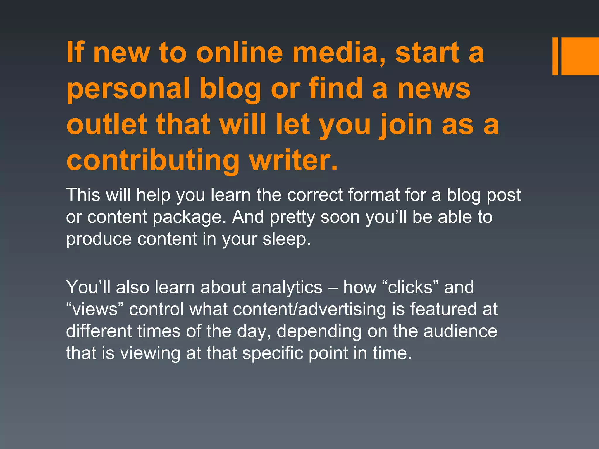 If new to online media, start a
personal blog or find a news
outlet that will let you join as a
contributing writer.
This will help you learn the correct format for a blog post
or content package. And pretty soon you’ll be able to
produce content in your sleep.

You’ll also learn about analytics – how “clicks” and
“views” control what content/advertising is featured at
different times of the day, depending on the audience
that is viewing at that specific point in time.
 