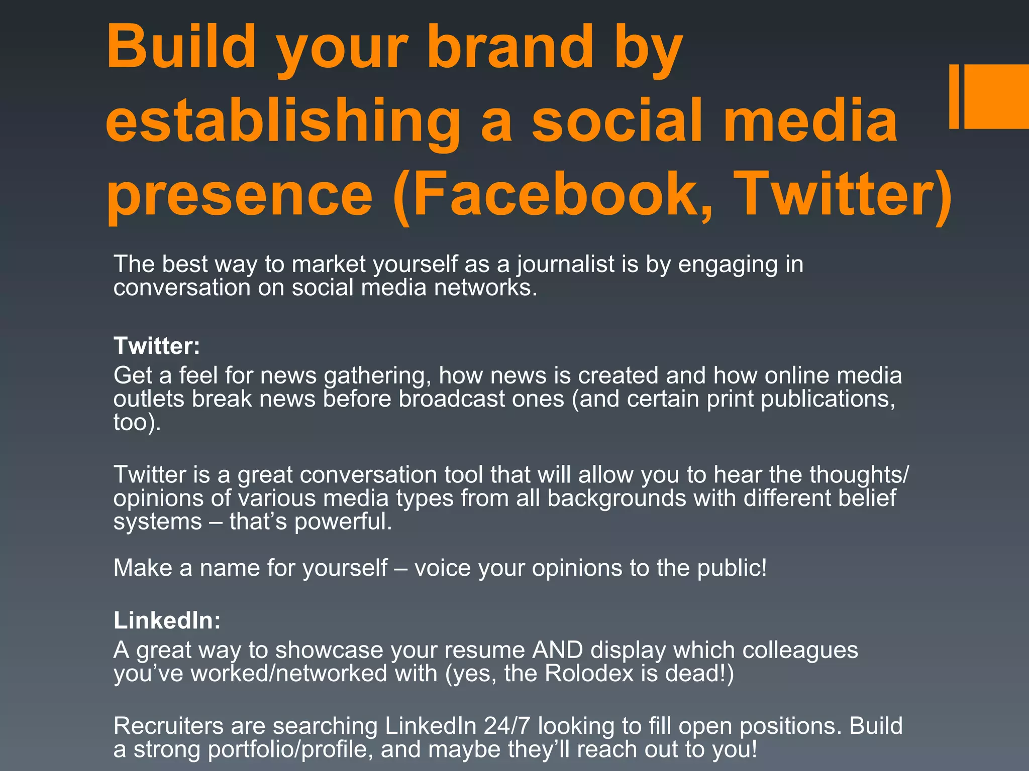 Build your brand by
establishing a social media
presence (Facebook, Twitter)
The best way to market yourself as a journalist is by engaging in
conversation on social media networks.

Twitter:
Get a feel for news gathering, how news is created and how online media
outlets break news before broadcast ones (and certain print publications,
too).

Twitter is a great conversation tool that will allow you to hear the thoughts/
opinions of various media types from all backgrounds with different belief
systems – that’s powerful.
Make a name for yourself – voice your opinions to the public!

LinkedIn:
A great way to showcase your resume AND display which colleagues
you’ve worked/networked with (yes, the Rolodex is dead!)

Recruiters are searching LinkedIn 24/7 looking to fill open positions. Build
a strong portfolio/profile, and maybe they’ll reach out to you!
 
