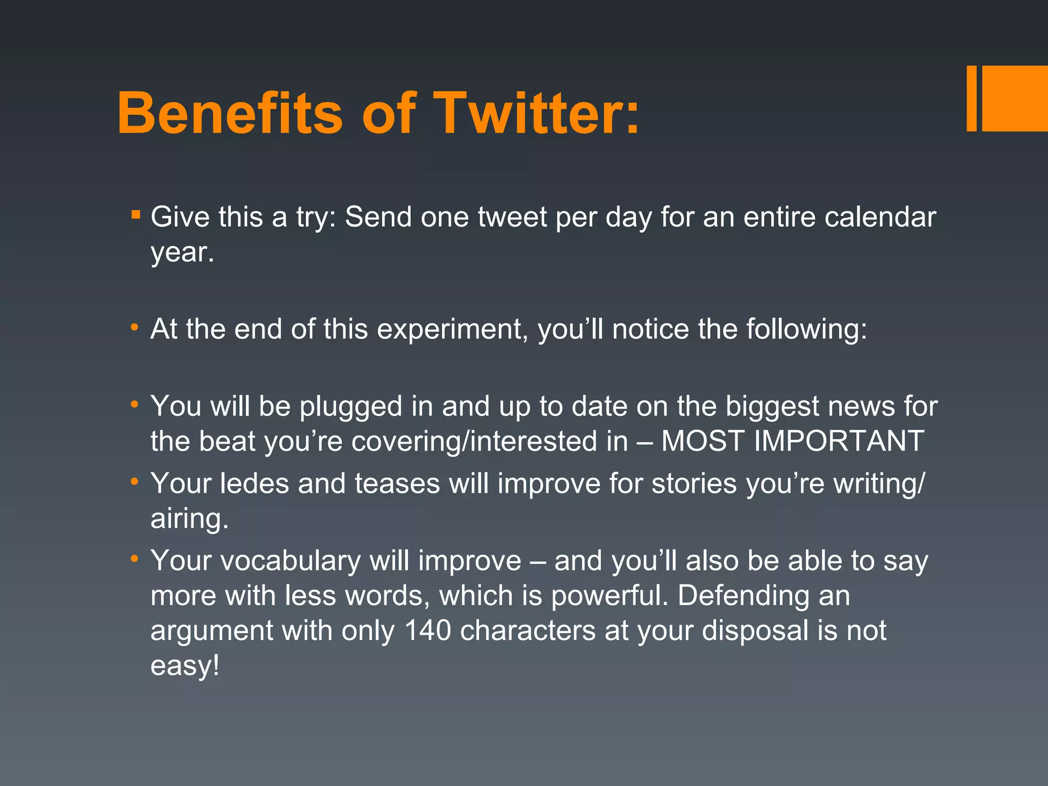Benefits of Twitter:
 Give this a try: Send one tweet per day for an entire calendar
  year.

• At the end of this experiment, you’ll notice the following:

• You will be plugged in and up to date on the biggest news for
  the beat you’re covering/interested in – MOST IMPORTANT
• Your ledes and teases will improve for stories you’re writing/
  airing.
• Your vocabulary will improve – and you’ll also be able to say
  more with less words, which is powerful. Defending an
  argument with only 140 characters at your disposal is not
  easy!
 