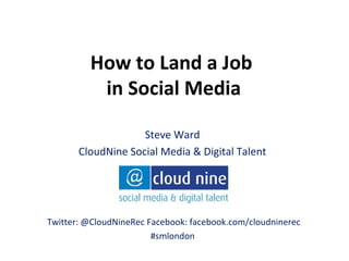How to Land a Job
          in Social Media

                    Steve Ward
       CloudNine Social Media & Digital Talent




Twitter: @CloudNineRec Facebook: facebook.com/cloudninerec
                        #smlondon
 