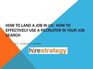 HOW TO LAND A JOB IN UX/ HOW TO 
EFFECTIVELY USE A RECRUITER IN YOUR JOB 
SEARCH 
B Y : C H R I S S Y C H I N G 
 