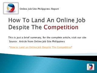 Online Job Site Philippines Report




This is just a brief summary, for the complete article, visit our site
Source: Article from Online Job Site Philippines

“How to Land an Online Job Despite The Competition”
 