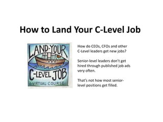 How to Land Your C-Level Job
How do CEOs, CFOs and other
C-Level leaders get new jobs?
Senior-level leaders don’t get
hired through published job ads
very often.
That’s not how most senior-
level positions get filled.
 