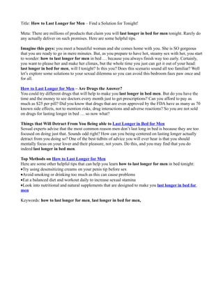 Title: How to Last Longer for Men – Find a Solution for Tonight!

Meta: There are millions of products that claim you will last longer in bed for men tonight. Rarely do
any actually deliver on such promises. Here are some helpful tips.

Imagine this guys: you meet a beautiful woman and she comes home with you. She is SO gorgeous
that you are ready to go in mere minutes. But, as you prepare to have hot, steamy sex with her, you start
to wonder: how to last longer for men in bed … because you always finish way too early. Certainly,
you want to please her and make her climax, but the whole time you just can get it out of your head:
last longer in bed for men, will I tonight? Is this you? Does this scenario sound all too familiar? Well
let’s explore some solutions to your sexual dilemma so you can avoid this bedroom faux paw once and
for all.

How to Last Longer for Men – Are Drugs the Answer?
You could try different drugs that will help to make you last longer in bed men. But do you have the
time and the money to see doctors every month just to get prescriptions? Can you afford to pay as
much as $25 per pill? Did you know that drugs that are even approved by the FDA have as many as 70
known side effects, not to mention risks, drug interactions and adverse reactions? So you are not sold
on drugs for lasting longer in bed … so now what?

Things that Will Detract From You Being able to Last Longer in Bed for Men
Sexual experts advise that the most common reason men don’t last long in bed is because they are too
focused on doing just that. Sounds odd right? How can you being centered on lasting longer actually
detract from you doing so? One of the best tidbits of advice you will ever hear is that you should
mentally focus on your lover and their pleasure, not yours. Do this, and you may find that you do
indeed last longer in bed men.

Top Methods on How to Last Longer for Men
Here are some other helpful tips that can help you learn how to last longer for men in bed tonight:
•Try using desensitizing creams on your penis tip before sex
•Avoid smoking or drinking too much as this can cause problems
•Eat a balanced diet and workout daily to increase sexual stamina
•Look into nutritional and natural supplements that are designed to make you last longer in bed for
men

Keywords: how to last longer for men, last longer in bed for men,
 