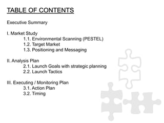 TABLE OF CONTENTS
Executive Summary
I. Market Study
1.1. Environmental Scanning (PESTEL)
1.2. Target Market
1.3. Positioni...