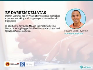 FOLLOW ME ON TWITTER
@DARRENDEMATAS
BY DARREN DEMATAS
Darren DeMatas has 10+ years of professional marketing
experience working with large corporations and small
businesses.
In addition to having an MBA in Internet Marketing,
Darren is a Copyblogger Certified Content Marketer and
Google AdWords Certified.
 