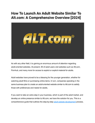 How To Launch An Adult Website Similar To
Alt.com: A Comprehensive Overview [2024]
As with any other field, it is gaining an enormous amount of attention regarding
adult-oriented websites. At present, 90 of adult users visit websites such as Alt.com,
Pornhub, and many more for access to explicit or explicit material for adults.
Adult websites have proved to be a blessing for the younger generation, whether for
watching adult films or purchasing online items. In turn, companies operating in the
same business plan to create an adult-oriented website similar to Alt.com to satisfy
those with preferences and needs for adults.
If you want to take an extra step in your business, which is part of the adult market, and
develop an online presence similar to Alt.com, we have the solution for you. This is a
comprehensive guide that outlines the step-by-step adult website development process.
 