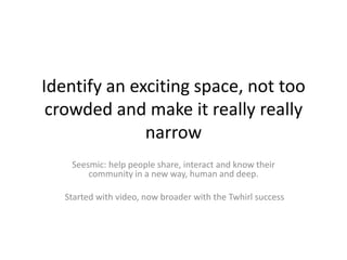 Identify an exciting space, not too
 crowded and make it really really
              narrow
    Seesmic: help people share...