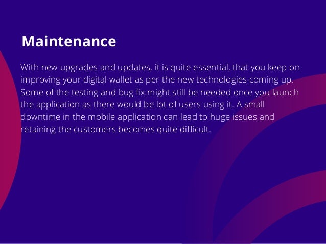 With new upgrades and updates, it is quite essential, that you keep on
improving your digital wallet as per the new technologies coming up.
Some of the testing and bug fix might still be needed once you launch
the application as there would be lot of users using it. A small
downtime in the mobile application can lead to huge issues and
retaining the customers becomes quite difficult.
Maintenance
 