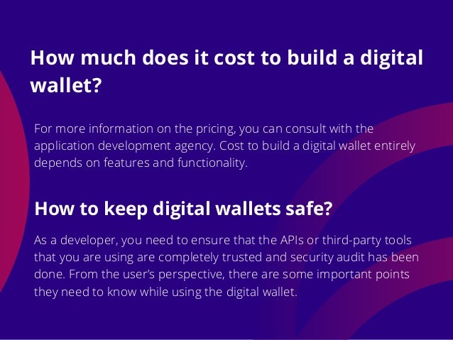 For more information on the pricing, you can consult with the
application development agency. Cost to build a digital wallet entirely
depends on features and functionality.
How much does it cost to build a digital
wallet?
As a developer, you need to ensure that the APIs or third-party tools
that you are using are completely trusted and security audit has been
done. From the user’s perspective, there are some important points
they need to know while using the digital wallet.
How to keep digital wallets safe?
 