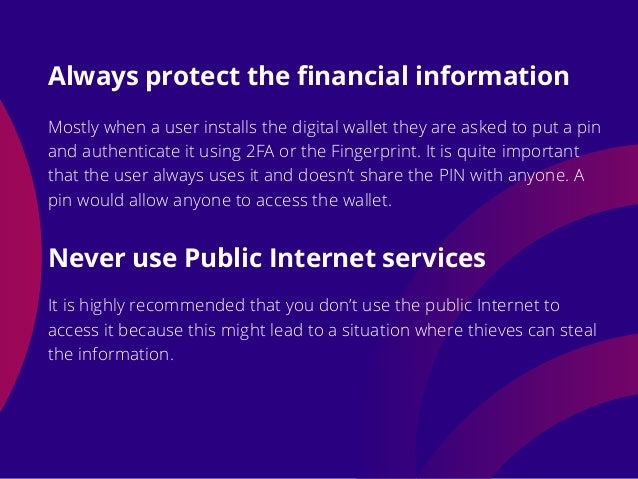 Mostly when a user installs the digital wallet they are asked to put a pin
and authenticate it using 2FA or the Fingerprint. It is quite important
that the user always uses it and doesn’t share the PIN with anyone. A
pin would allow anyone to access the wallet.
It is highly recommended that you don’t use the public Internet to
access it because this might lead to a situation where thieves can steal
the information.
Always protect the financial information
Never use Public Internet services
 