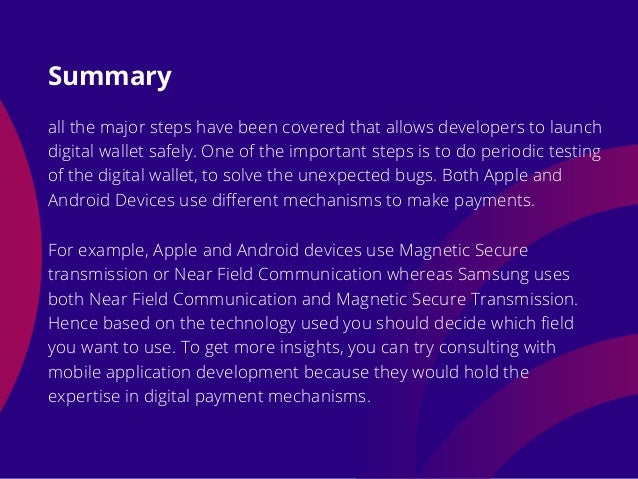 all the major steps have been covered that allows developers to launch
digital wallet safely. One of the important steps is to do periodic testing
of the digital wallet, to solve the unexpected bugs. Both Apple and
Android Devices use different mechanisms to make payments.
Summary
For example, Apple and Android devices use Magnetic Secure
transmission or Near Field Communication whereas Samsung uses
both Near Field Communication and Magnetic Secure Transmission.
Hence based on the technology used you should decide which field
you want to use. To get more insights, you can try consulting with
mobile application development because they would hold the
expertise in digital payment mechanisms.
 