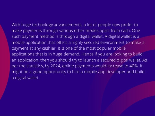 With huge technology advancements, a lot of people now prefer to
make payments through various other modes apart from cash. One
such payment method is through a digital wallet. A digital wallet is a
mobile application that offers a highly secured environment to make a
payment at any cashier. It is one of the most popular mobile
applications that is in huge demand. Hence if you are looking to build
an application, then you should try to launch a secured digital wallet. As
per the statistics, by 2024, online payments would increase to 40%. It
might be a good opportunity to hire a mobile app developer and build
a digital wallet.
 