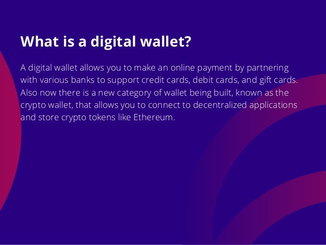 A digital wallet allows you to make an online payment by partnering
with various banks to support credit cards, debit cards, and gift cards.
Also now there is a new category of wallet being built, known as the
crypto wallet, that allows you to connect to decentralized applications
and store crypto tokens like Ethereum.
What is a digital wallet?
 
