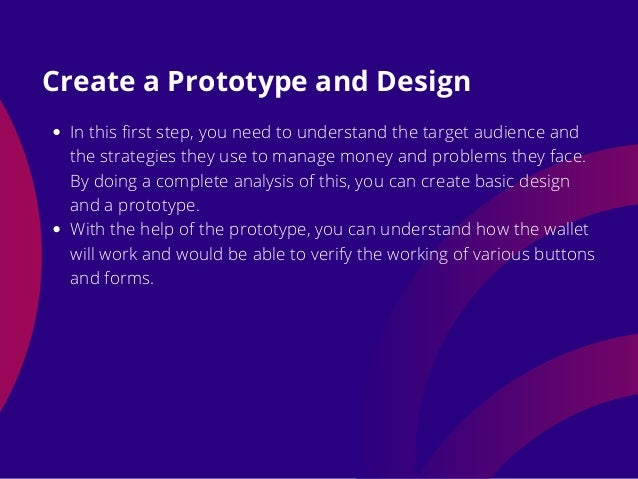 In this first step, you need to understand the target audience and
the strategies they use to manage money and problems they face.
By doing a complete analysis of this, you can create basic design
and a prototype.
With the help of the prototype, you can understand how the wallet
will work and would be able to verify the working of various buttons
and forms.
Create a Prototype and Design
 