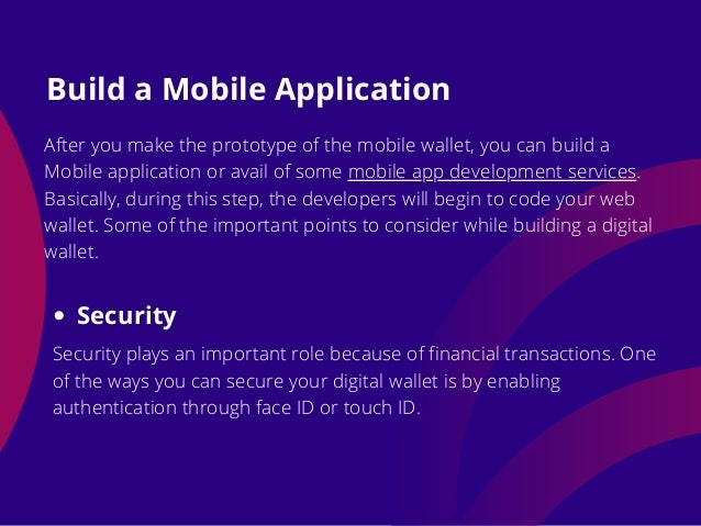 After you make the prototype of the mobile wallet, you can build a
Mobile application or avail of some mobile app development services.
Basically, during this step, the developers will begin to code your web
wallet. Some of the important points to consider while building a digital
wallet.
Build a Mobile Application
Security
Security plays an important role because of financial transactions. One
of the ways you can secure your digital wallet is by enabling
authentication through face ID or touch ID.
 