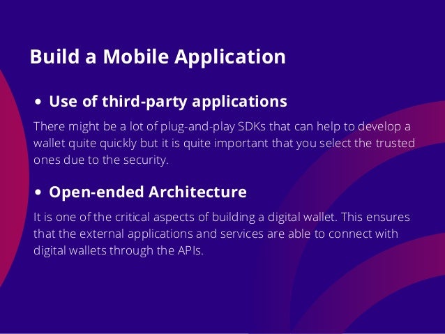 Build a Mobile Application
Use of third-party applications
There might be a lot of plug-and-play SDKs that can help to develop a
wallet quite quickly but it is quite important that you select the trusted
ones due to the security.
Open-ended Architecture
It is one of the critical aspects of building a digital wallet. This ensures
that the external applications and services are able to connect with
digital wallets through the APIs.
 