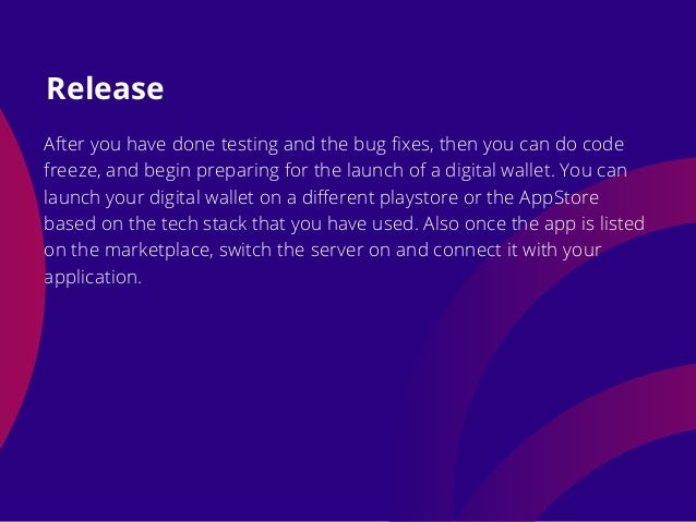 After you have done testing and the bug fixes, then you can do code
freeze, and begin preparing for the launch of a digital wallet. You can
launch your digital wallet on a different playstore or the AppStore
based on the tech stack that you have used. Also once the app is listed
on the marketplace, switch the server on and connect it with your
application.
Release
 