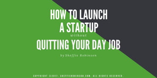 HOW TO LAUNCH
A STARTUP
QUITTING YOUR DAY JOB
b y   S h e f f i e R o b i n s o n
w i t h o u t
C O P Y R I G H T © 2 0 1 7 . S H E F F I E R O B I N S O N . C O M . A L L R I G H T S R E S E R V E D .
 
