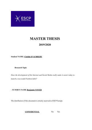 MASTER THESIS
2019/2020
Student NAME: Clotilde D’AUBREBY
Research Topic
Does the development of the Internet and Social Media really make it easier today to
launch a successful Fashion label?
- TUTOR’S NAME Benjamin VOYER
The distribution of this document is strictly reserved to ESCP Europe.
CONFIDENTIAL No Yes  
 