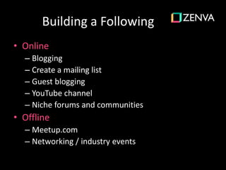 Building a Following
• Online
– Blogging
– Create a mailing list
– Guest blogging
– YouTube channel
– Niche forums and communities
• Offline
– Meetup.com
– Networking / industry events
 