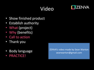 Video
• Show finished product
• Establish authority
• What (project)
• Why (benefits)
• Call to action
• Thank you
• Body language
• PRACTICE!
ZENVA’s video made by Sean Warton
seanwarton@gmail.com
 