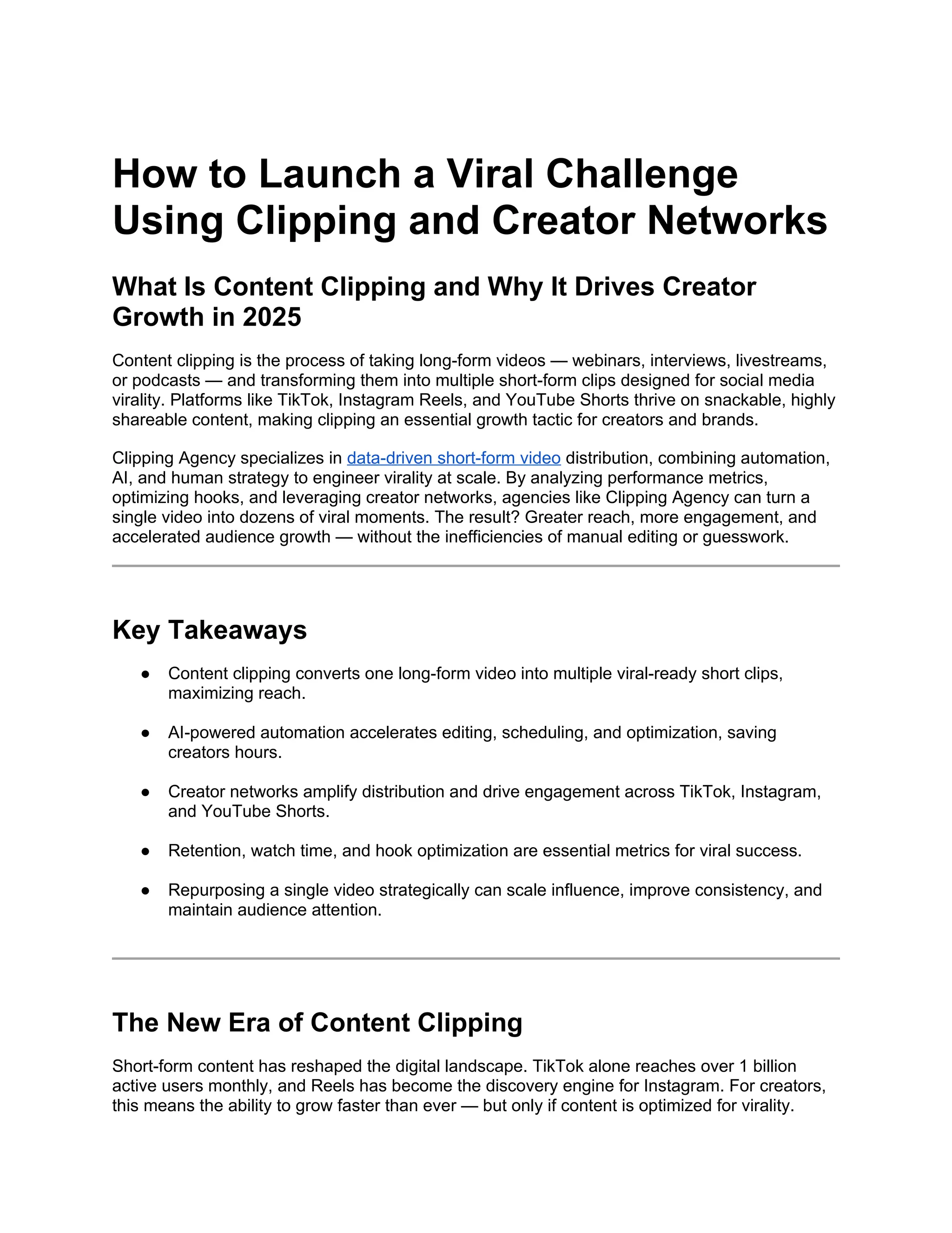 How to Launch a Viral Challenge
Using Clipping and Creator Networks
What Is Content Clipping and Why It Drives Creator
Growth in 2025
Content clipping is the process of taking long-form videos — webinars, interviews, livestreams,
or podcasts — and transforming them into multiple short-form clips designed for social media
virality. Platforms like TikTok, Instagram Reels, and YouTube Shorts thrive on snackable, highly
shareable content, making clipping an essential growth tactic for creators and brands.
Clipping Agency specializes in data-driven short-form video distribution, combining automation,
AI, and human strategy to engineer virality at scale. By analyzing performance metrics,
optimizing hooks, and leveraging creator networks, agencies like Clipping Agency can turn a
single video into dozens of viral moments. The result? Greater reach, more engagement, and
accelerated audience growth — without the inefficiencies of manual editing or guesswork.
Key Takeaways
● Content clipping converts one long-form video into multiple viral-ready short clips,
maximizing reach.
● AI-powered automation accelerates editing, scheduling, and optimization, saving
creators hours.
● Creator networks amplify distribution and drive engagement across TikTok, Instagram,
and YouTube Shorts.
● Retention, watch time, and hook optimization are essential metrics for viral success.
● Repurposing a single video strategically can scale influence, improve consistency, and
maintain audience attention.
The New Era of Content Clipping
Short-form content has reshaped the digital landscape. TikTok alone reaches over 1 billion
active users monthly, and Reels has become the discovery engine for Instagram. For creators,
this means the ability to grow faster than ever — but only if content is optimized for virality.
 