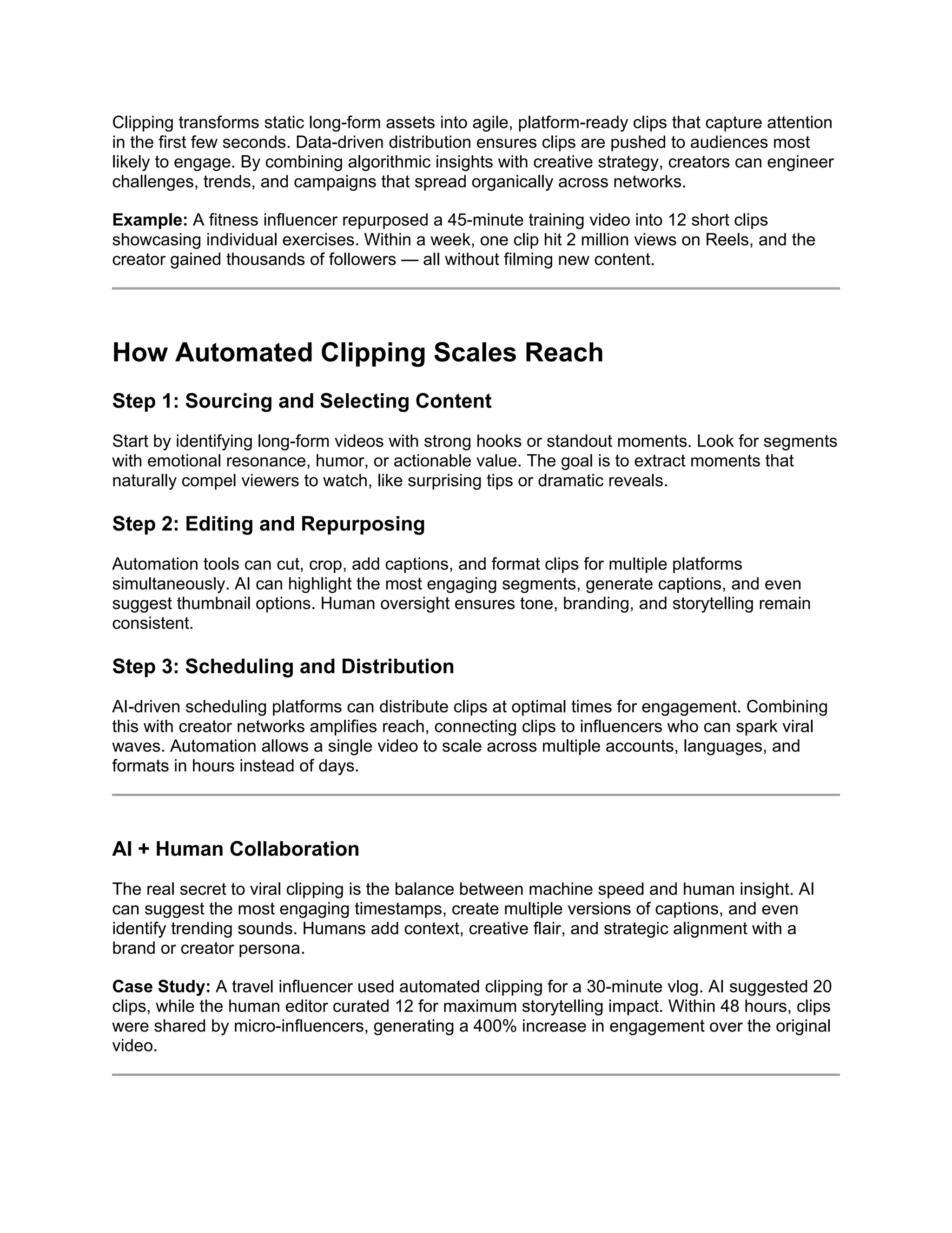 Clipping transforms static long-form assets into agile, platform-ready clips that capture attention
in the first few seconds. Data-driven distribution ensures clips are pushed to audiences most
likely to engage. By combining algorithmic insights with creative strategy, creators can engineer
challenges, trends, and campaigns that spread organically across networks.
Example: A fitness influencer repurposed a 45-minute training video into 12 short clips
showcasing individual exercises. Within a week, one clip hit 2 million views on Reels, and the
creator gained thousands of followers — all without filming new content.
How Automated Clipping Scales Reach
Step 1: Sourcing and Selecting Content
Start by identifying long-form videos with strong hooks or standout moments. Look for segments
with emotional resonance, humor, or actionable value. The goal is to extract moments that
naturally compel viewers to watch, like surprising tips or dramatic reveals.
Step 2: Editing and Repurposing
Automation tools can cut, crop, add captions, and format clips for multiple platforms
simultaneously. AI can highlight the most engaging segments, generate captions, and even
suggest thumbnail options. Human oversight ensures tone, branding, and storytelling remain
consistent.
Step 3: Scheduling and Distribution
AI-driven scheduling platforms can distribute clips at optimal times for engagement. Combining
this with creator networks amplifies reach, connecting clips to influencers who can spark viral
waves. Automation allows a single video to scale across multiple accounts, languages, and
formats in hours instead of days.
AI + Human Collaboration
The real secret to viral clipping is the balance between machine speed and human insight. AI
can suggest the most engaging timestamps, create multiple versions of captions, and even
identify trending sounds. Humans add context, creative flair, and strategic alignment with a
brand or creator persona.
Case Study: A travel influencer used automated clipping for a 30-minute vlog. AI suggested 20
clips, while the human editor curated 12 for maximum storytelling impact. Within 48 hours, clips
were shared by micro-influencers, generating a 400% increase in engagement over the original
video.
 